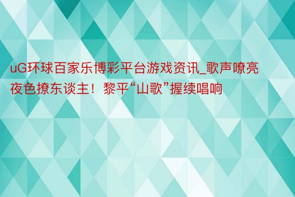 uG环球百家乐博彩平台游戏资讯_歌声嘹亮 夜色撩东谈主！黎平“山歌”握续唱响