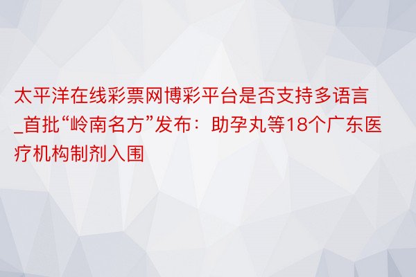 太平洋在线彩票网博彩平台是否支持多语言_首批“岭南名方”发布：助孕丸等18个广东医疗机构制剂入围