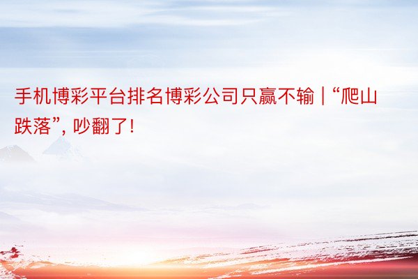 手机博彩平台排名博彩公司只赢不输 | “爬山跌落”, 吵翻了!