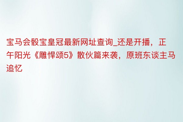 宝马会骰宝皇冠最新网址查询_还是开播，正午阳光《雕悍颂5》散伙篇来袭，原班东谈主马追忆