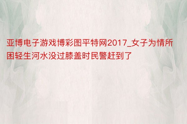 亚博电子游戏博彩图平特网2017_女子为情所困轻生河水没过膝盖时民警赶到了