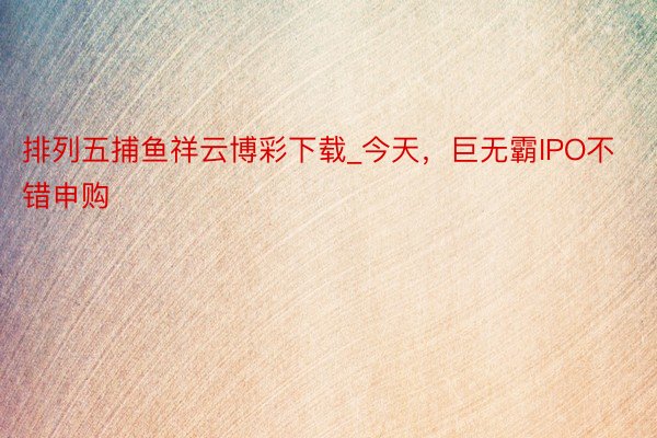 排列五捕鱼祥云博彩下载_今天，巨无霸IPO不错申购