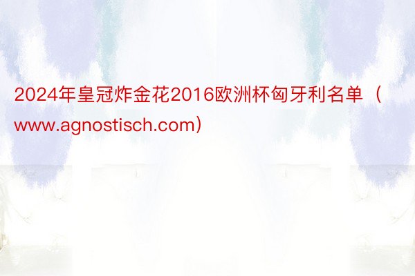 2024年皇冠炸金花2016欧洲杯匈牙利名单（www.agnostisch.com）