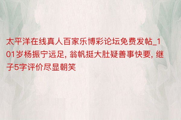 太平洋在线真人百家乐博彩论坛免费发帖_101岁杨振宁远足, 翁帆挺大肚疑善事快要, 继子5字评价尽显朝笑