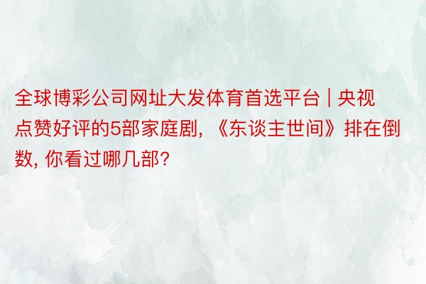 全球博彩公司网址大发体育首选平台 | 央视点赞好评的5部家庭剧, 《东谈主世间》排在倒数, 你看过哪几部?