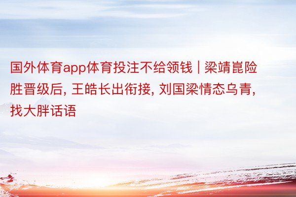 国外体育app体育投注不给领钱 | 梁靖崑险胜晋级后， 王皓长出衔接， 刘国梁情态乌青， 找大胖话语