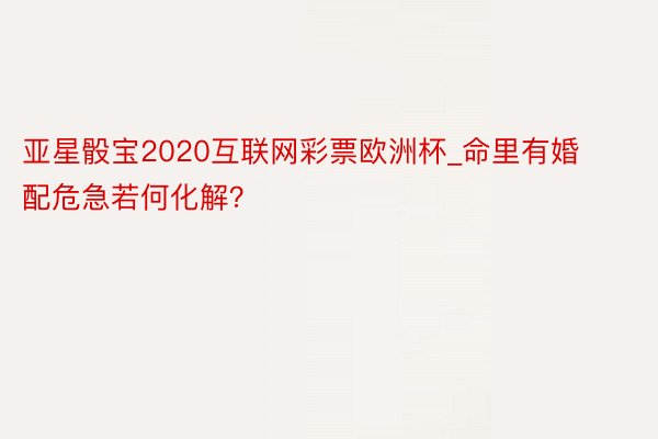 亚星骰宝2020互联网彩票欧洲杯_命里有婚配危急若何化解？