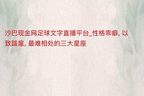 沙巴现金网足球文字直播平台_性格乖癖， 以致跋扈， 最难相处的三大星座