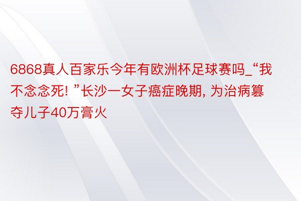 6868真人百家乐今年有欧洲杯足球赛吗_“我不念念死! ”长沙一女子癌症晚期， 为治病篡夺儿子40万膏火