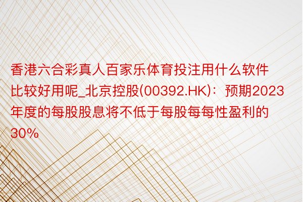 香港六合彩真人百家乐体育投注用什么软件比较好用呢_北京控股(00392.HK)：预期2023年度的每股股息将不低于每股每每性盈利的30%