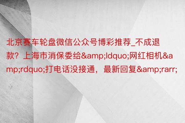 北京赛车轮盘微信公众号博彩推荐_不成退款？上海市消保委给&ldquo;网红相机&rdquo;打电话没接通，最新回复&rarr;