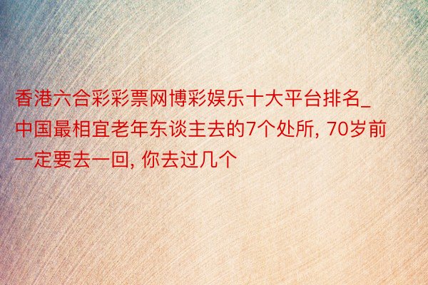 香港六合彩彩票网博彩娱乐十大平台排名_中国最相宜老年东谈主去的7个处所， 70岁前一定要去一回， 你去过几个