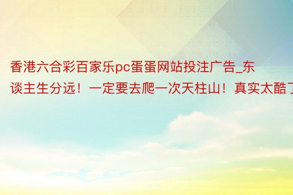 香港六合彩百家乐pc蛋蛋网站投注广告_东谈主生分远！一定要去爬一次天柱山！真实太酷了