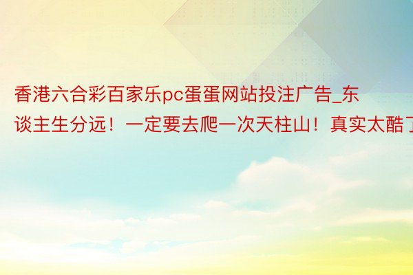 香港六合彩百家乐pc蛋蛋网站投注广告_东谈主生分远!一定要去爬一次天柱山!真实太酷了