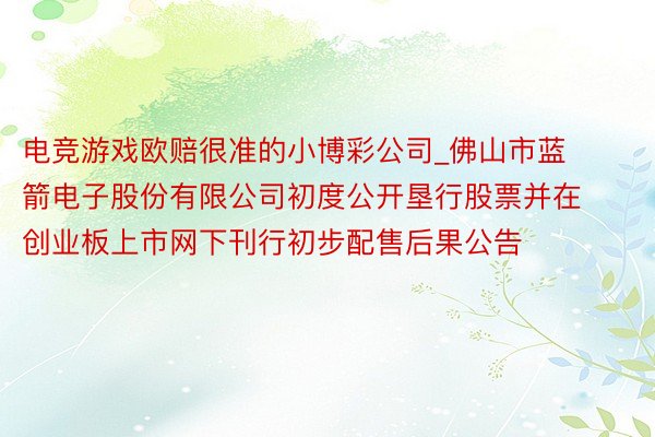 电竞游戏欧赔很准的小博彩公司_佛山市蓝箭电子股份有限公司初度公开垦行股票并在创业板上市网下刊行初步配售后果公告