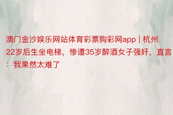 澳门金沙娱乐网站体育彩票购彩网app | 杭州22岁后生坐电梯，惨遭35岁醉酒女子强奸，直言：我果然太难了