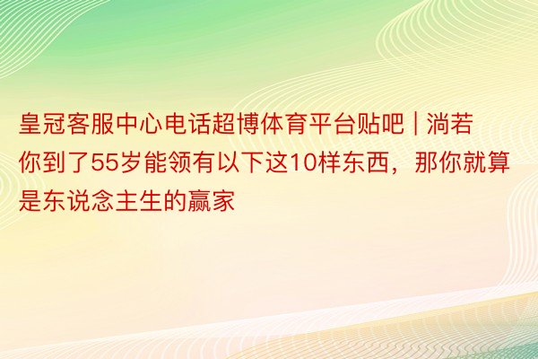 皇冠客服中心电话超博体育平台贴吧 | 淌若你到了55岁能领有以下这10样东西，那你就算是东说念主生的赢家