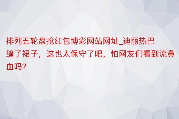 排列五轮盘抢红包博彩网站网址_迪丽热巴缝了裙子，这也太保守了吧，怕网友们看到流鼻血吗？