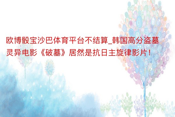 欧博骰宝沙巴体育平台不结算_韩国高分盗墓灵异电影《破墓》居然是抗日主旋律影片！