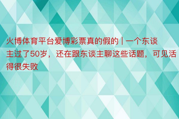 火博体育平台爱博彩票真的假的 | 一个东谈主过了50岁，还在跟东谈主聊这些话题，可见活得很失败