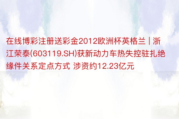 在线博彩注册送彩金2012欧洲杯英格兰 | 浙江荣泰(603119.SH)获新动力车热失控驻扎绝缘件关系定点方式 涉资约12.23亿元