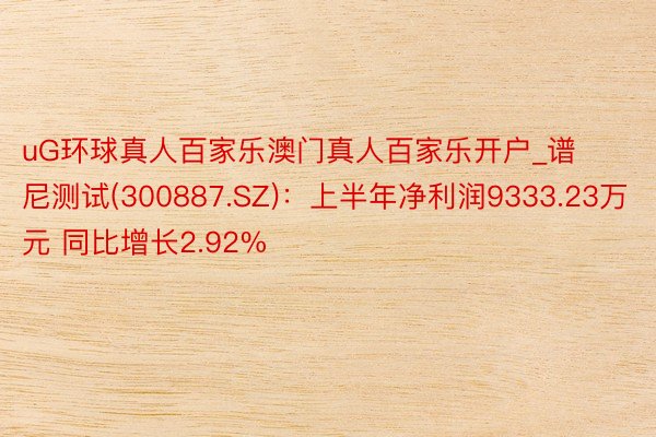 uG环球真人百家乐澳门真人百家乐开户_谱尼测试(300887.SZ)：上半年净利润9333.23万元 同比增长2.92%