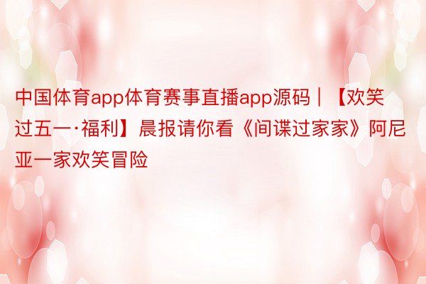 中国体育app体育赛事直播app源码 | 【欢笑过五一·福利】晨报请你看《间谍过家家》阿尼亚一家欢笑冒险