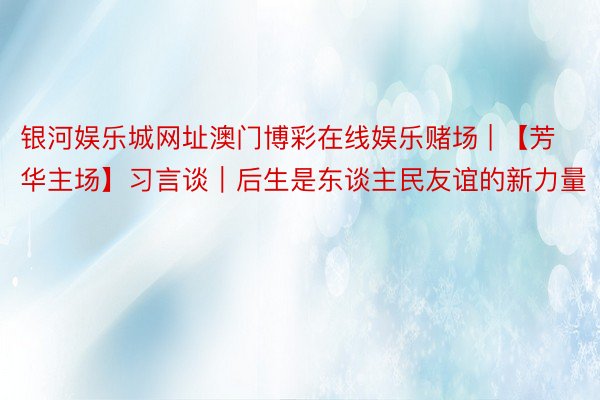 银河娱乐城网址澳门博彩在线娱乐赌场 | 【芳华主场】习言谈|后生是东谈主民友谊的新力量