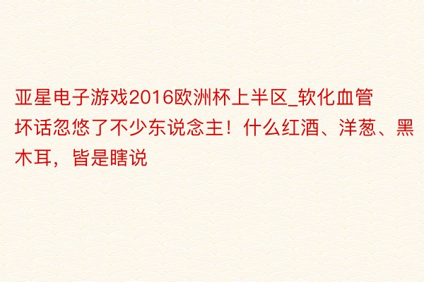 亚星电子游戏2016欧洲杯上半区_软化血管坏话忽悠了不少东说念主！什么红酒、洋葱、黑木耳，皆是瞎说