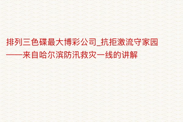 排列三色碟最大博彩公司_抗拒激流守家园——来自哈尔滨防汛救灾一线的讲解