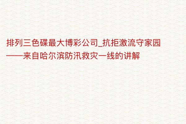 排列三色碟最大博彩公司_抗拒激流守家园——来自哈尔滨防汛救灾一线的讲解