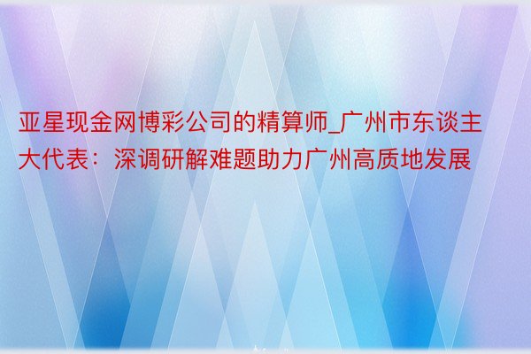 亚星现金网博彩公司的精算师_广州市东谈主大代表：深调研解难题助力广州高质地发展