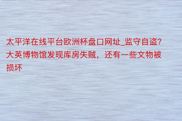 太平洋在线平台欧洲杯盘口网址_监守自盗？大英博物馆发现库房失贼，还有一些文物被损坏