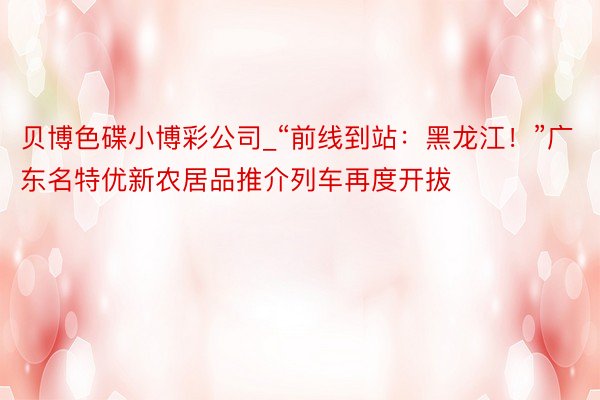 贝博色碟小博彩公司_“前线到站：黑龙江！”广东名特优新农居品推介列车再度开拔