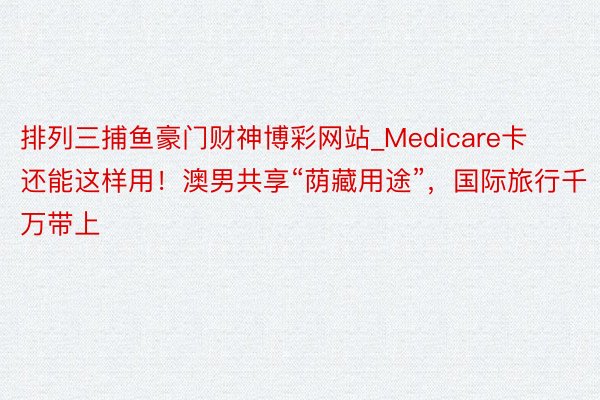 排列三捕鱼豪门财神博彩网站_Medicare卡还能这样用！澳男共享“荫藏用途”，国际旅行千万带上