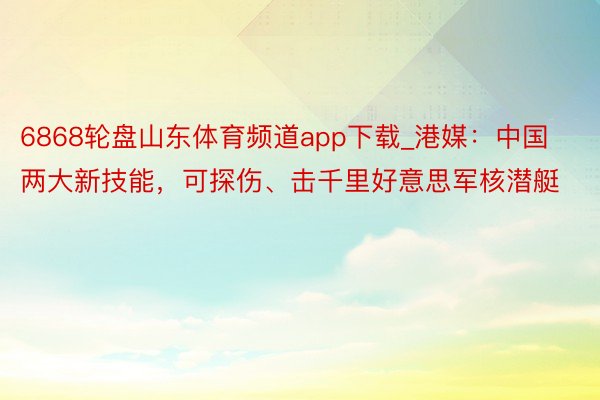 6868轮盘山东体育频道app下载_港媒：中国两大新技能，可探伤、击千里好意思军核潜艇