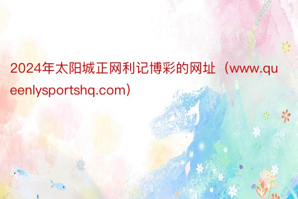 2024年太阳城正网利记博彩的网址（www.queenlysportshq.com）