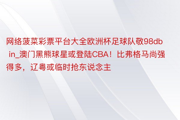 网络菠菜彩票平台大全欧洲杯足球队敬98db in_澳门黑熊球星或登陆CBA！比弗格马尚强得多，辽粤或临时抢东说念主