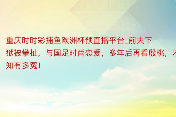 重庆时时彩捕鱼欧洲杯预直播平台_前夫下狱被攀扯，与国足时尚恋爱，多年后再看殷桃，才知有多冤！