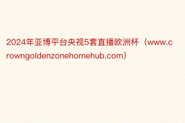 2024年亚博平台央视5套直播欧洲杯（www.crowngoldenzonehomehub.com）