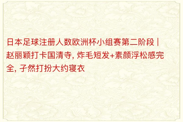日本足球注册人数欧洲杯小组赛第二阶段 | 赵丽颖打卡国清寺, 炸毛短发+素颜浮松感完全, 孑然打扮大约寝衣