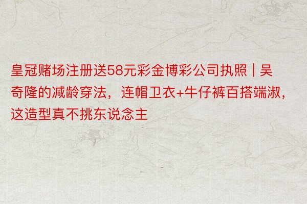 皇冠赌场注册送58元彩金博彩公司执照 | 吴奇隆的减龄穿法，连帽卫衣+牛仔裤百搭端淑，这造型真不挑东说念主