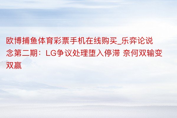 欧博捕鱼体育彩票手机在线购买_乐弈论说念第二期：LG争议处理堕入停滞 奈何双输变双赢